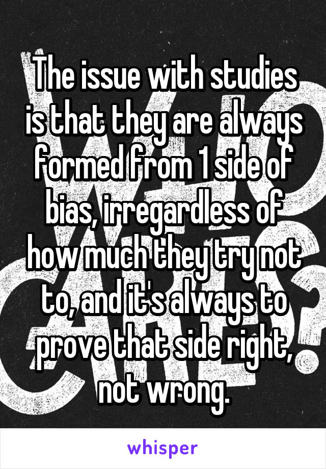 The issue with studies is that they are always formed from 1 side of bias, irregardless of how much they try not to, and it's always to prove that side right, not wrong.