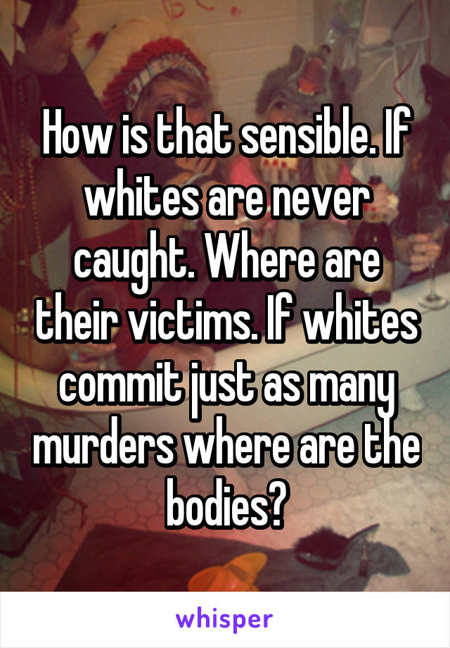 How is that sensible. If whites are never caught. Where are their victims. If whites commit just as many murders where are the bodies?