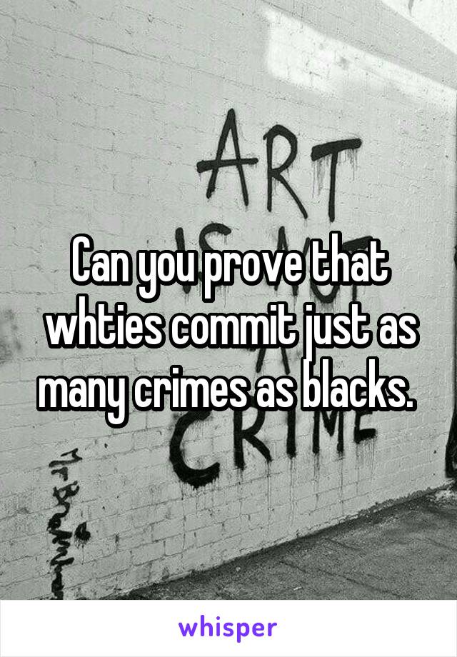 Can you prove that whties commit just as many crimes as blacks. 