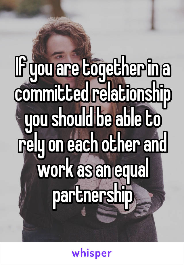 If you are together in a committed relationship you should be able to rely on each other and work as an equal partnership