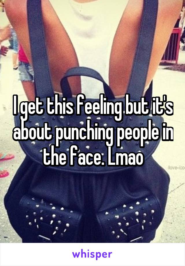 I get this feeling but it's about punching people in the face. Lmao