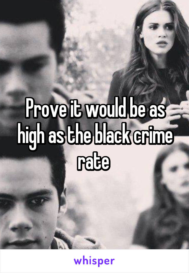 Prove it would be as high as the black crime rate 