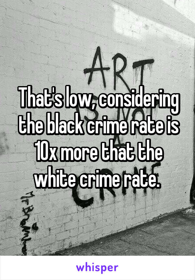 That's low, considering the black crime rate is 10x more that the white crime rate. 