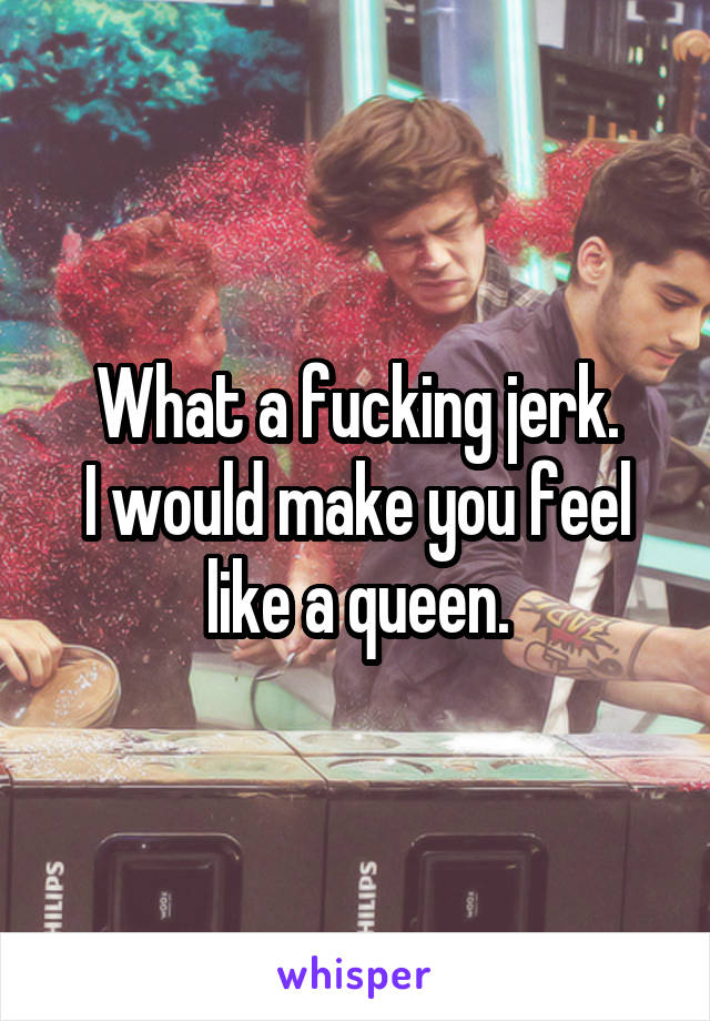 What a fucking jerk.
I would make you feel like a queen.