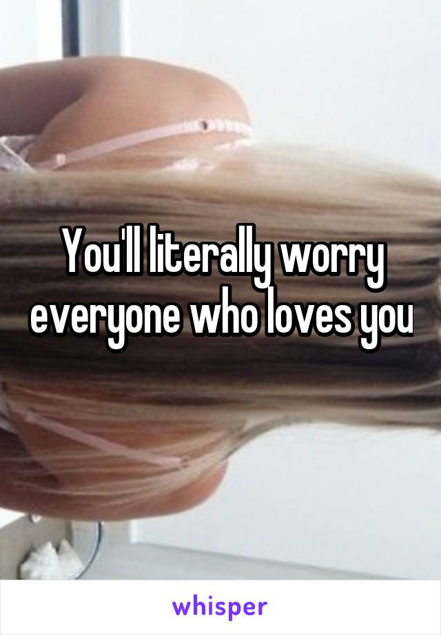 You'll literally worry everyone who loves you 