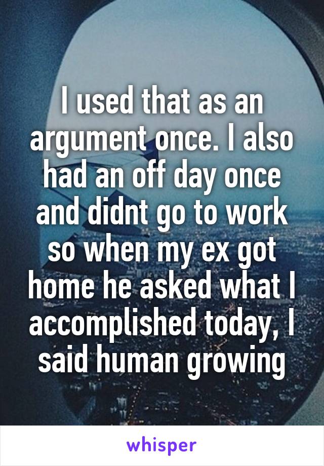 I used that as an argument once. I also had an off day once and didnt go to work so when my ex got home he asked what I accomplished today, I said human growing