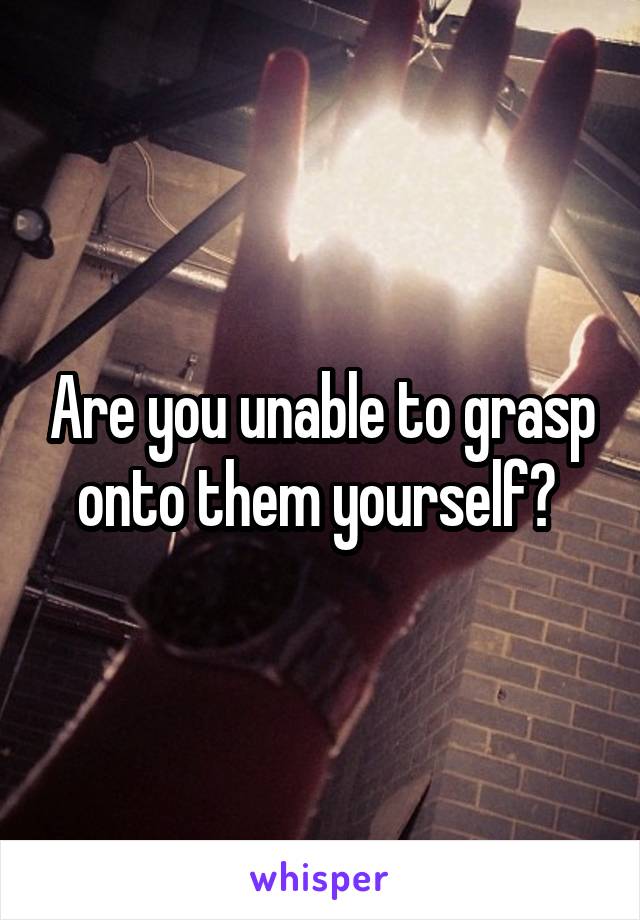 Are you unable to grasp onto them yourself? 