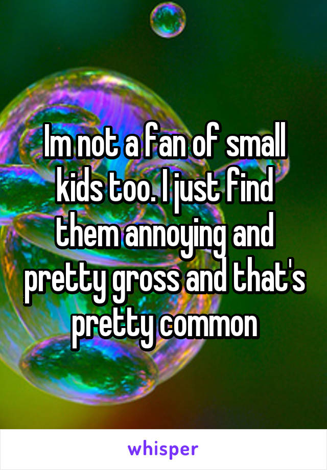 Im not a fan of small kids too. I just find them annoying and pretty gross and that's pretty common