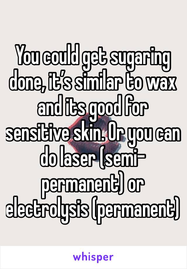 You could get sugaring done, it’s similar to wax and its good for sensitive skin. Or you can do laser (semi-permanent) or electrolysis (permanent)