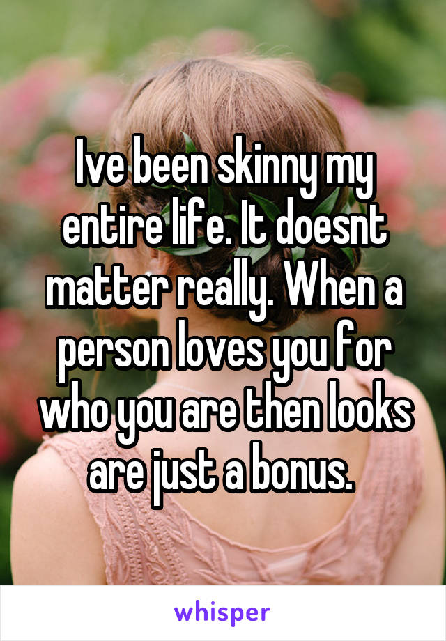 Ive been skinny my entire life. It doesnt matter really. When a person loves you for who you are then looks are just a bonus. 