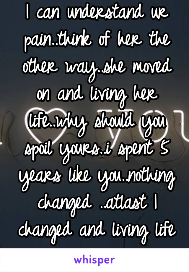 I can understand ur pain..think of her the other way..she moved on and living her life..why should you spoil yours..i spent 5 years like you..nothing changed ..atlast I changed and living life now