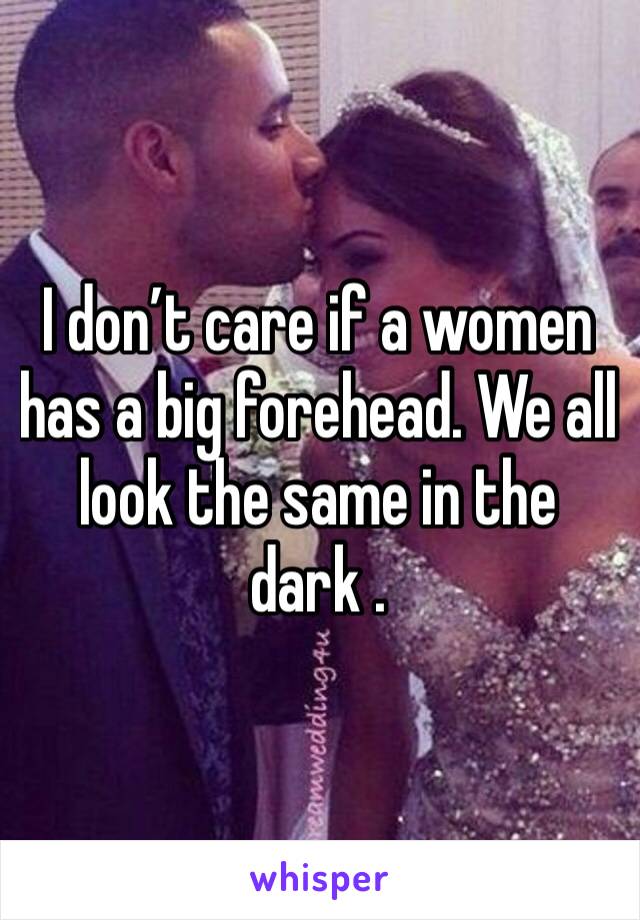 I don’t care if a women has a big forehead. We all look the same in the dark . 