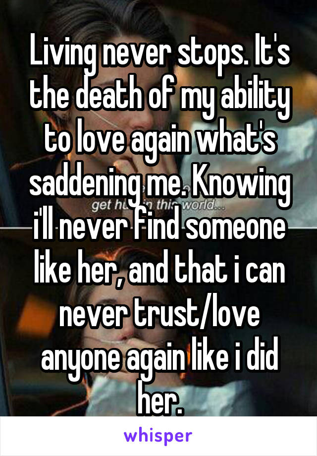 Living never stops. It's the death of my ability to love again what's saddening me. Knowing i'll never find someone like her, and that i can never trust/love anyone again like i did her.