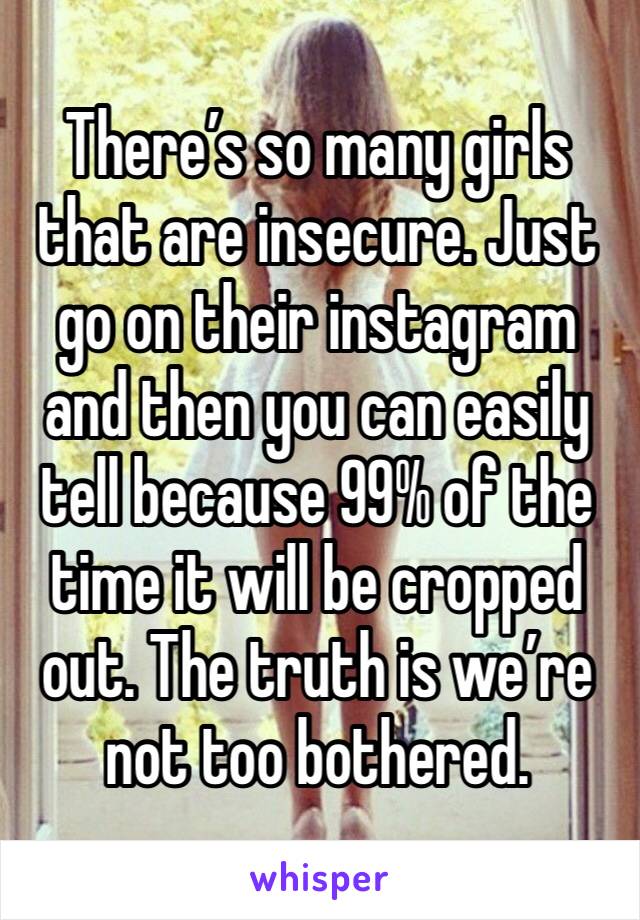 There’s so many girls that are insecure. Just go on their instagram and then you can easily tell because 99% of the time it will be cropped out. The truth is we’re not too bothered.