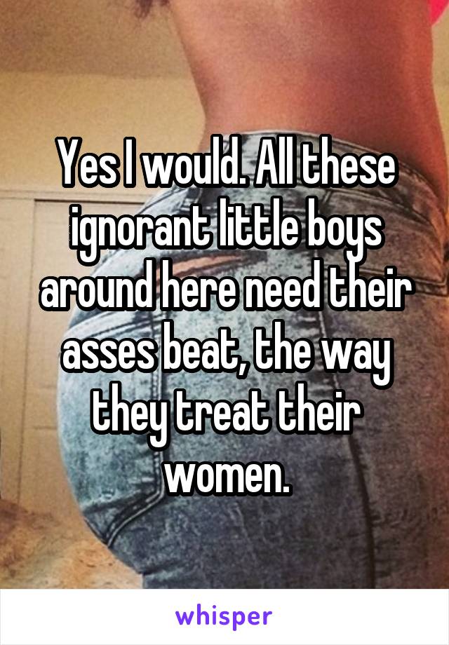 Yes I would. All these ignorant little boys around here need their asses beat, the way they treat their women.