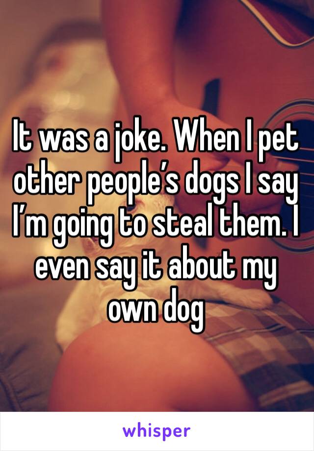 It was a joke. When I pet other people’s dogs I say I’m going to steal them. I even say it about my own dog