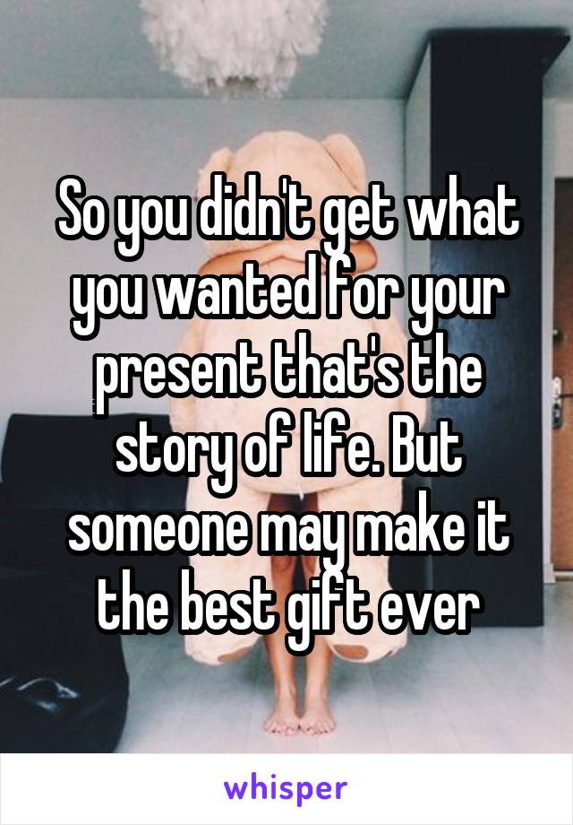 So you didn't get what you wanted for your present that's the story of life. But someone may make it the best gift ever