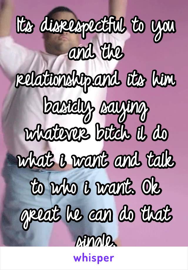 Its disrespectful to you and the relationship.and its him basicly saying whatever bitch il do what i want and talk to who i want. Ok great he can do that single.