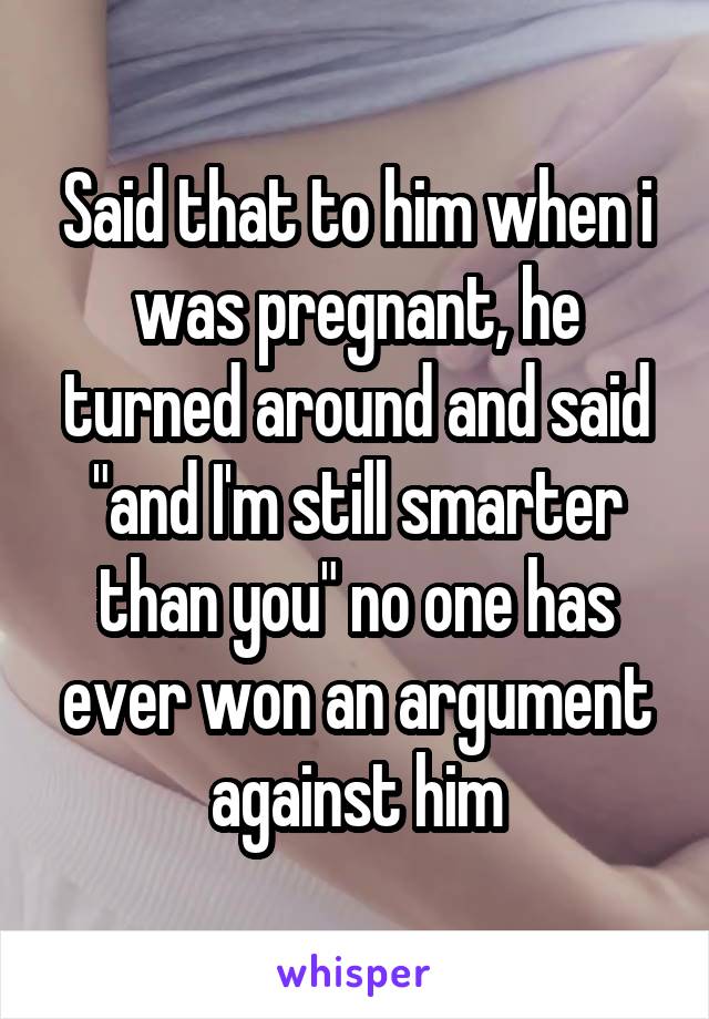 Said that to him when i was pregnant, he turned around and said "and I'm still smarter than you" no one has ever won an argument against him