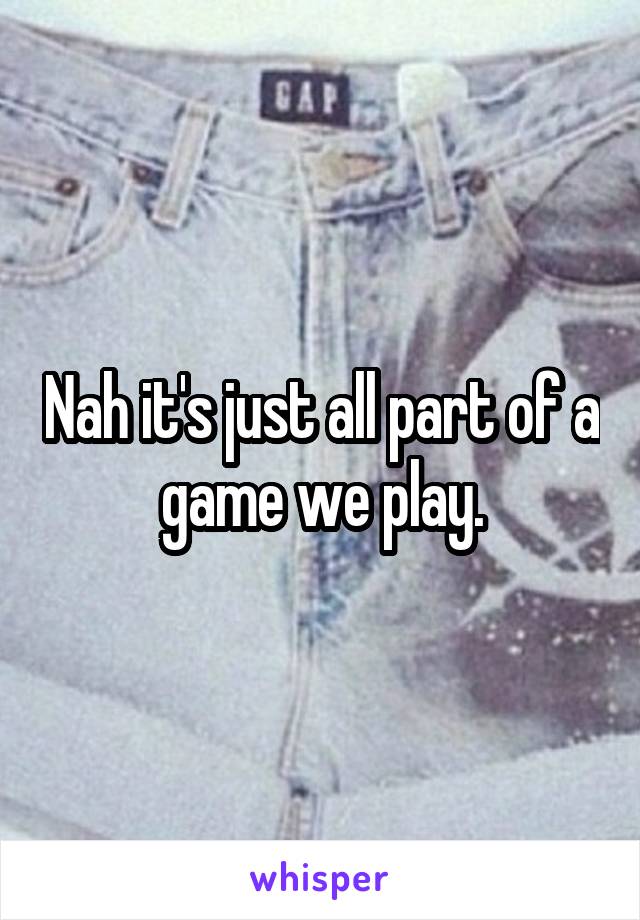 Nah it's just all part of a game we play.