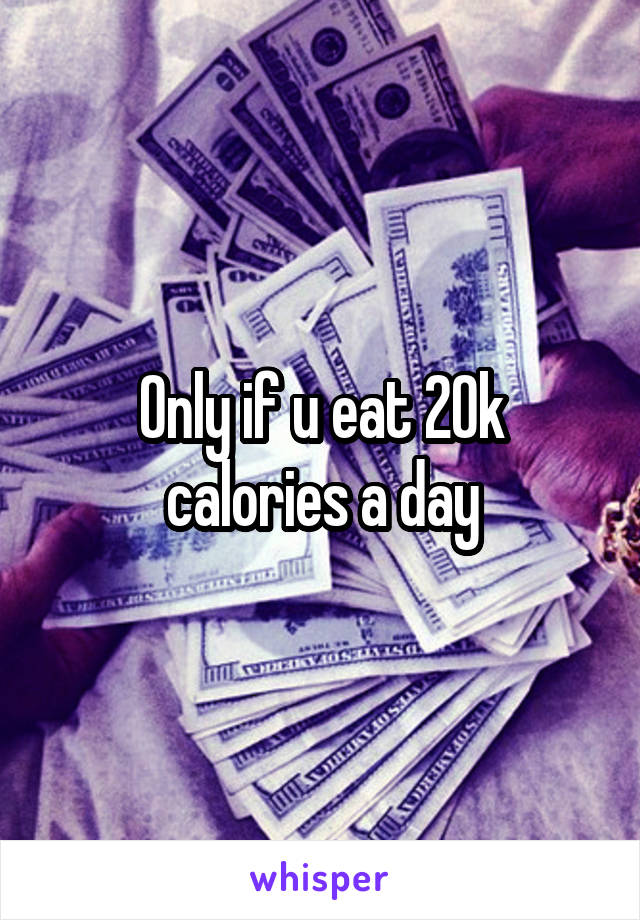 Only if u eat 20k calories a day