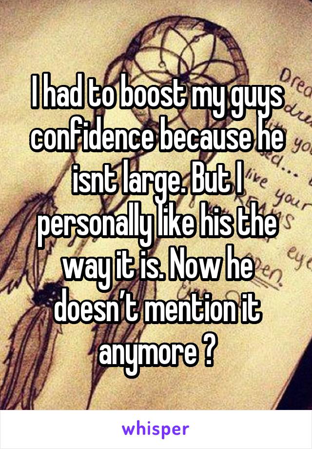 I had to boost my guys confidence because he isnt large. But I personally like his the way it is. Now he doesn’t mention it anymore 😊