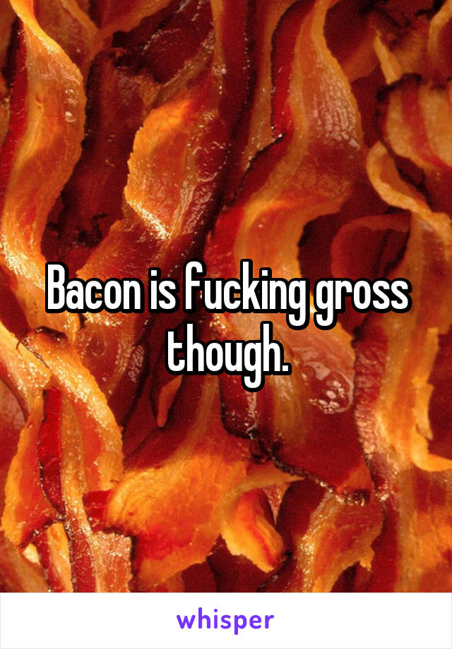 Bacon is fucking gross though.