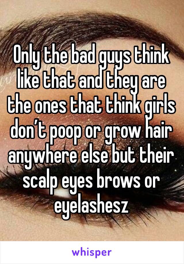 Only the bad guys think like that and they are the ones that think girls don’t poop or grow hair anywhere else but their scalp eyes brows or eyelashesz