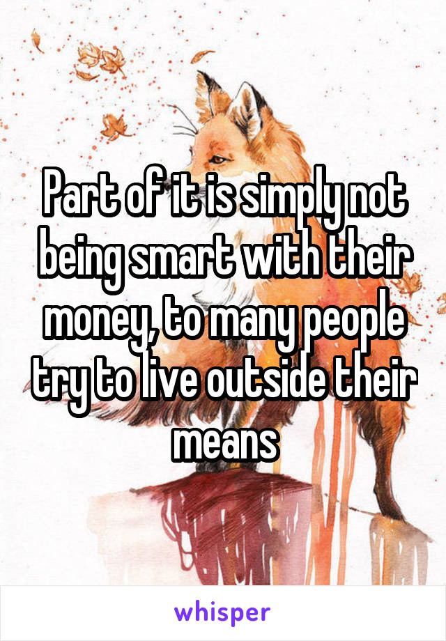 Part of it is simply not being smart with their money, to many people try to live outside their means
