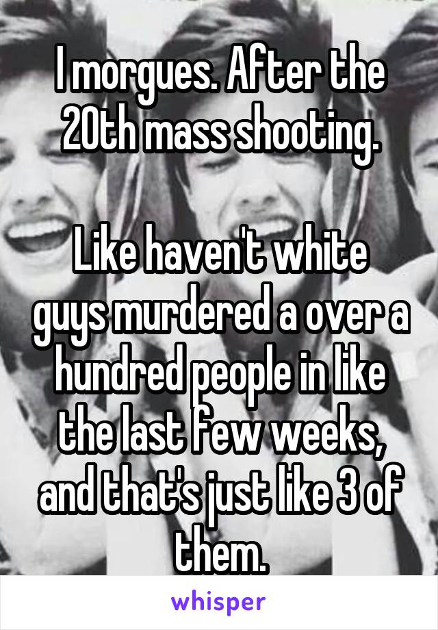 I morgues. After the 20th mass shooting.

Like haven't white guys murdered a over a hundred people in like the last few weeks, and that's just like 3 of them.