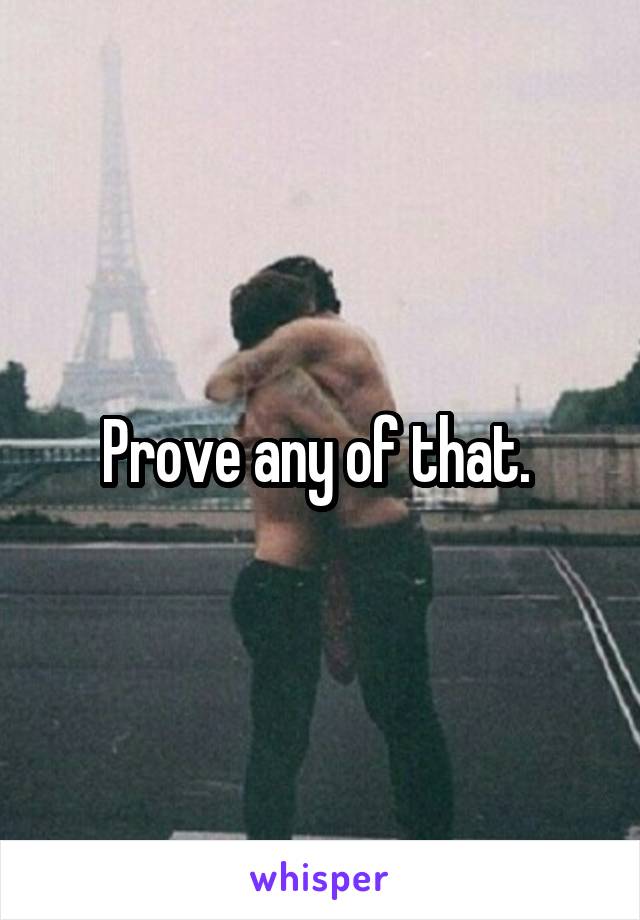 Prove any of that. 