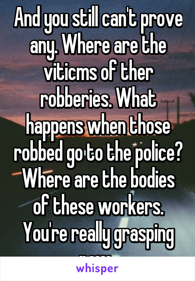 And you still can't prove any. Where are the viticms of ther robberies. What happens when those robbed go to the police? Where are the bodies of these workers. You're really grasping now. 