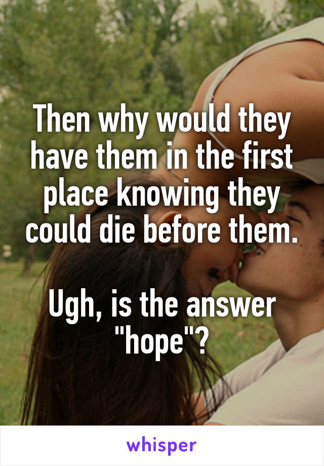 Then why would they have them in the first place knowing they could die before them.

Ugh, is the answer "hope"?