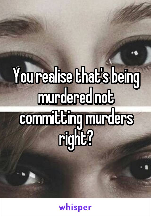 You realise that's being murdered not committing murders right?