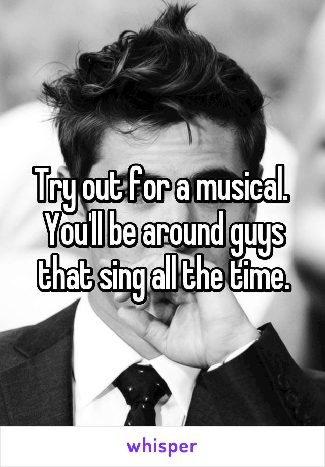 Try out for a musical.  You'll be around guys that sing all the time.