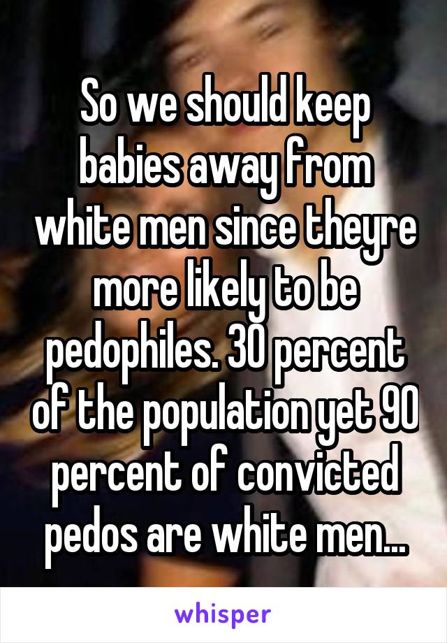 So we should keep babies away from white men since theyre more likely to be pedophiles. 30 percent of the population yet 90 percent of convicted pedos are white men...