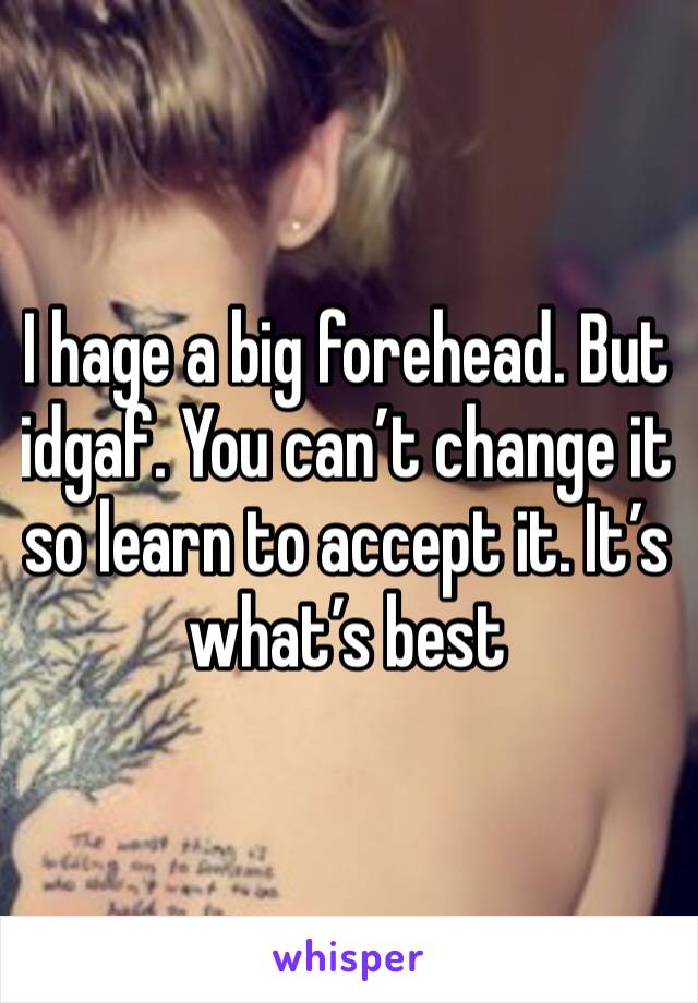 I hage a big forehead. But idgaf. You can’t change it so learn to accept it. It’s what’s best 