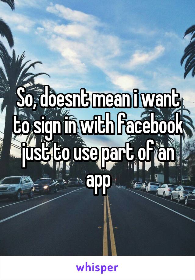 So, doesnt mean i want to sign in with facebook just to use part of an app