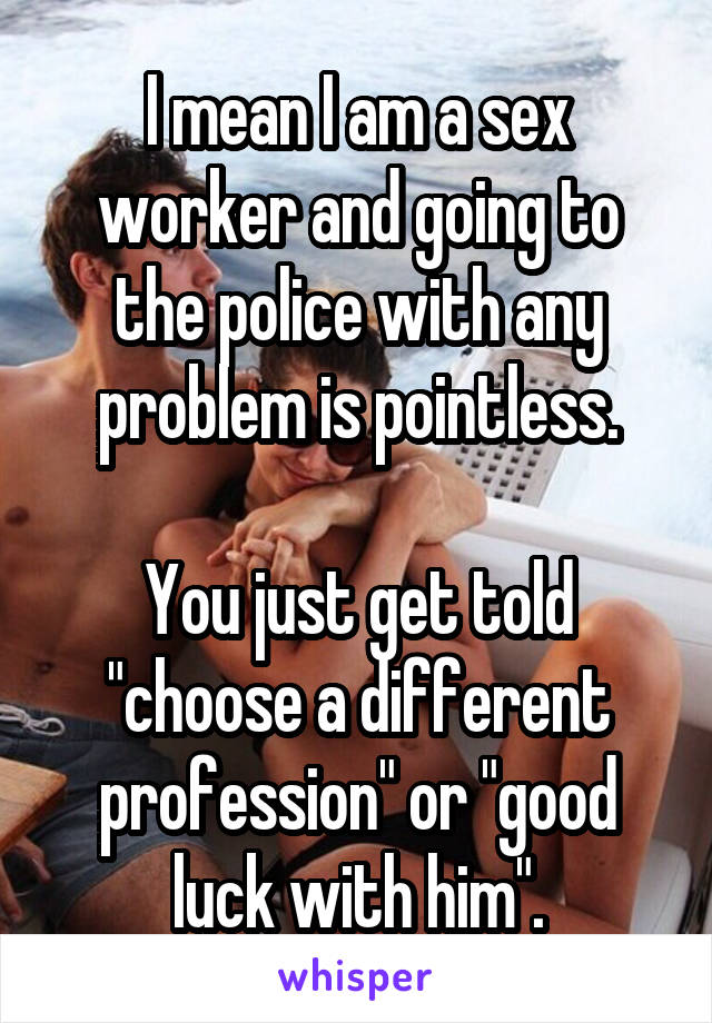 I mean I am a sex worker and going to the police with any problem is pointless.

You just get told "choose a different profession" or "good luck with him".