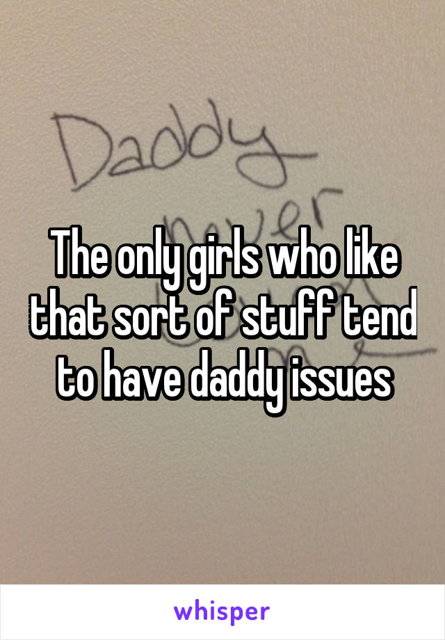The only girls who like that sort of stuff tend to have daddy issues