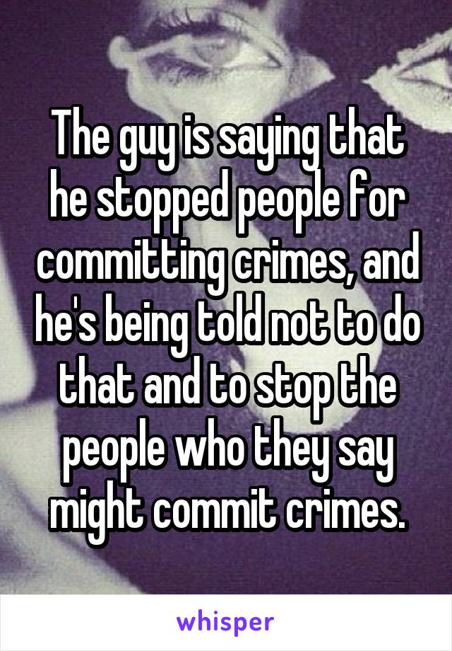 The guy is saying that he stopped people for committing crimes, and he's being told not to do that and to stop the people who they say might commit crimes.