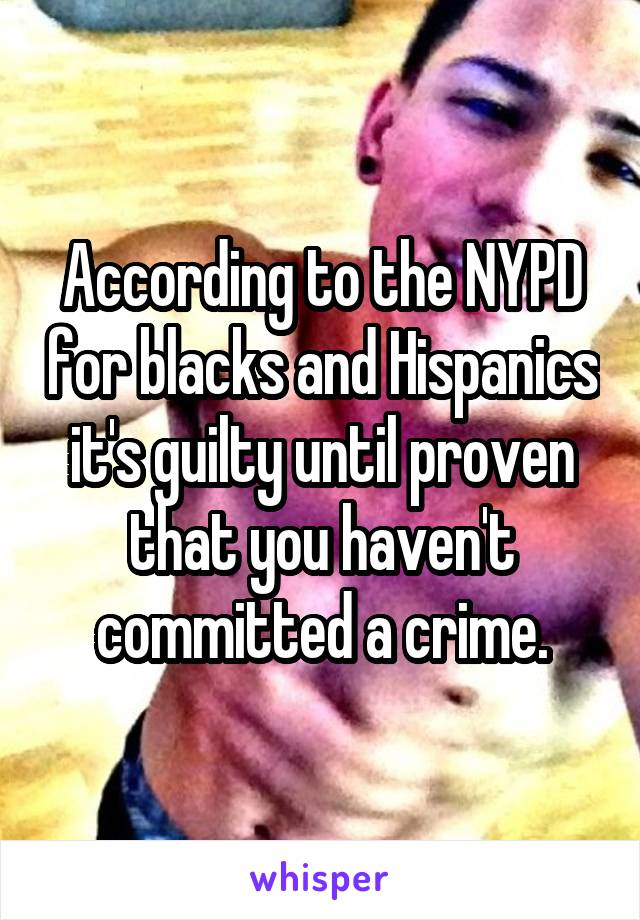 According to the NYPD for blacks and Hispanics it's guilty until proven that you haven't committed a crime.