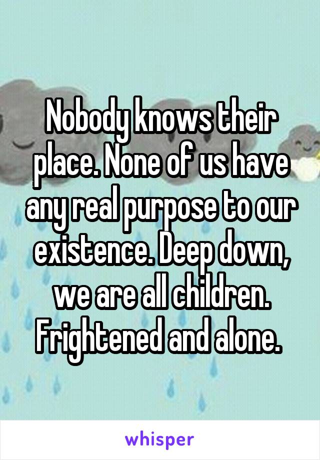 Nobody knows their place. None of us have any real purpose to our existence. Deep down, we are all children. Frightened and alone. 