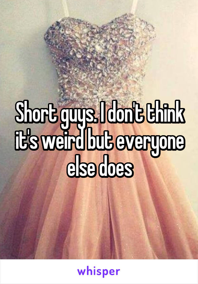 Short guys. I don't think it's weird but everyone else does