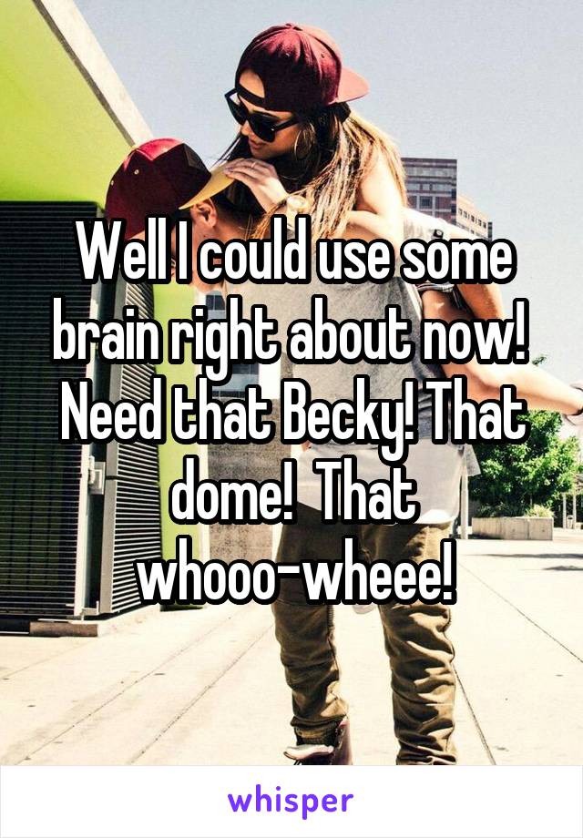 Well I could use some brain right about now!  Need that Becky! That dome!  That whooo-wheee!
