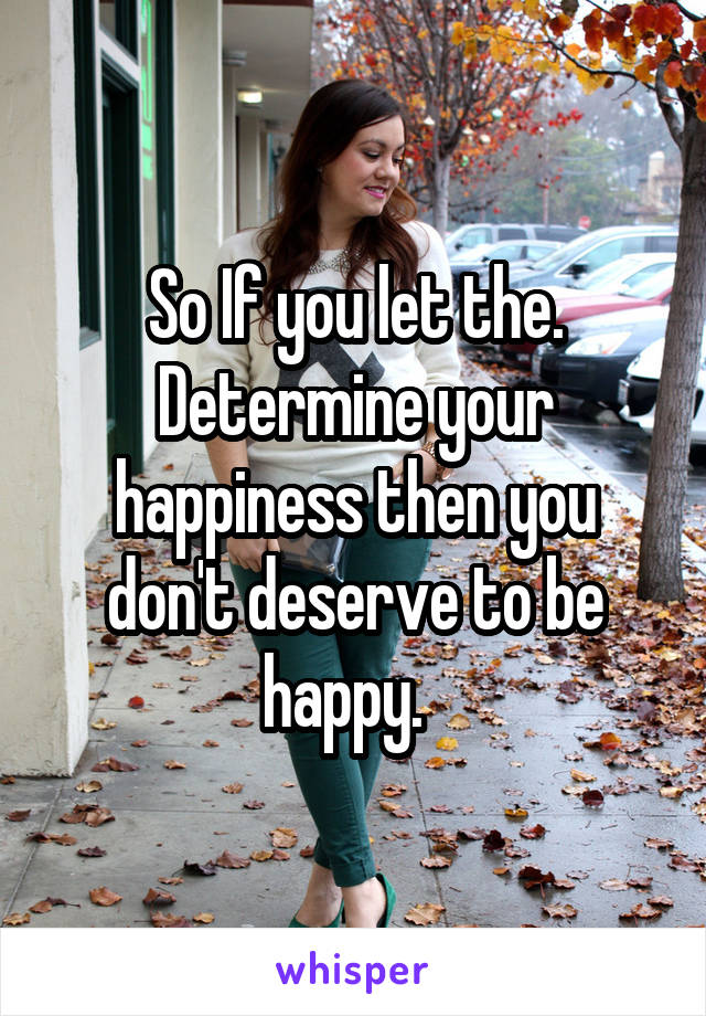 So If you let the. Determine your happiness then you don't deserve to be happy.  