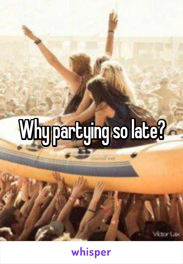 Why partying so late?