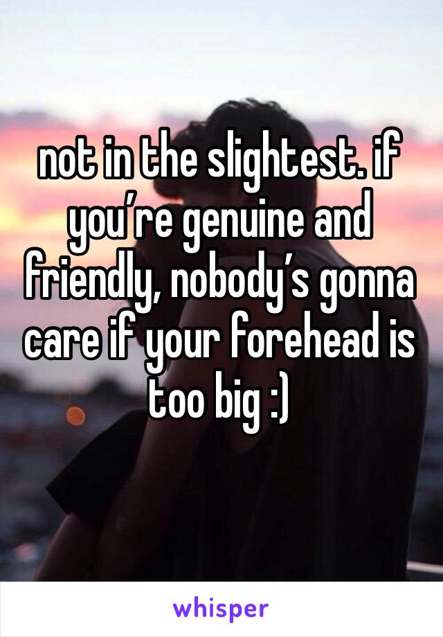 not in the slightest. if you’re genuine and friendly, nobody’s gonna care if your forehead is too big :)