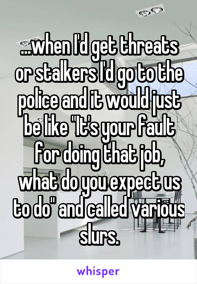 ...when I'd get threats or stalkers I'd go to the police and it would just be like "It's your fault for doing that job, what do you expect us to do" and called various slurs.