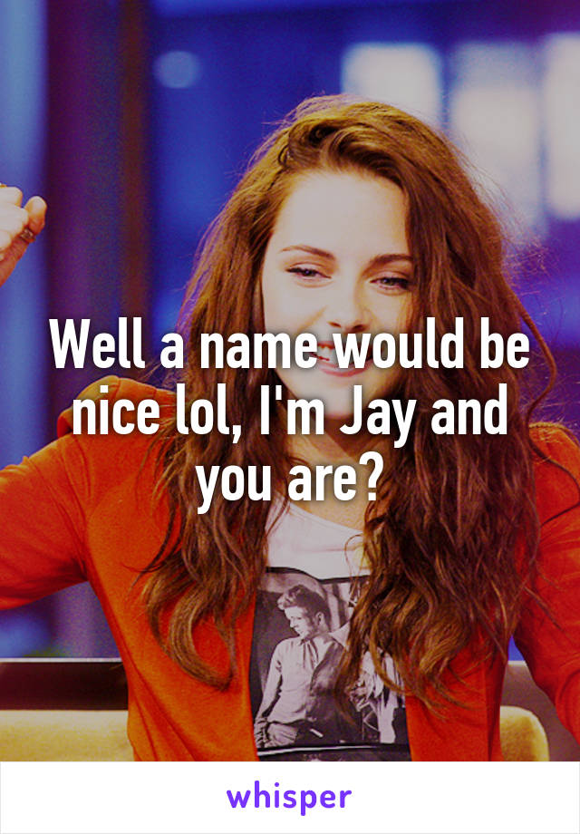 Well a name would be nice lol, I'm Jay and you are?